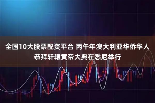 全国10大股票配资平台 丙午年澳大利亚华侨华人恭拜轩辕黄帝大典在悉尼举行